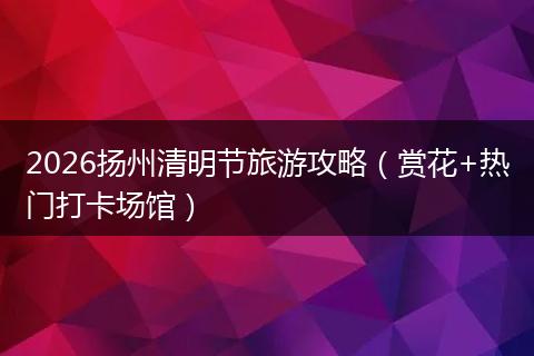 2026扬州清明节旅游攻略（赏花+热门打卡场馆）
