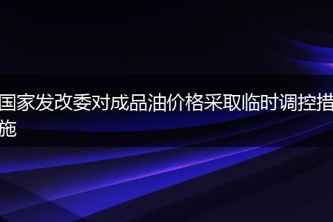 国家发改委对成品油价格采取临时调控措施
