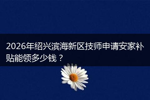 2026年绍兴滨海新区技师申请安家补贴能领多少钱？