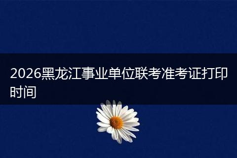 2026黑龙江事业单位联考准考证打印时间