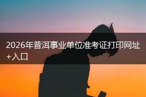 2026年普洱事业单位准考证打印网址+入口