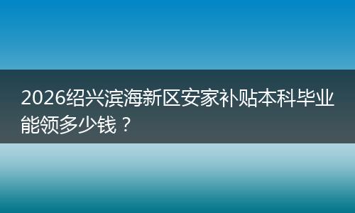 2026绍兴滨海新区安家补贴本科毕业能领多少钱？