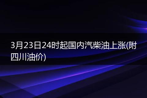 3月23日24时起国内汽柴油上涨(附四川油价)