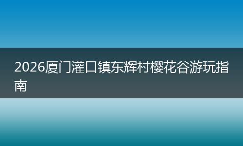 2026厦门灌口镇东辉村樱花谷游玩指南