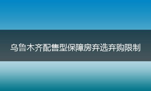 乌鲁木齐配售型保障房弃选弃购限制