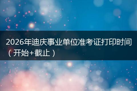 2026年迪庆事业单位准考证打印时间（开始+截止）