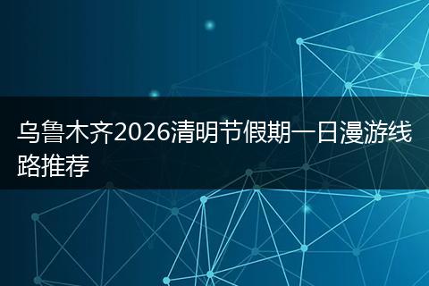 乌鲁木齐2026清明节假期一日漫游线路推荐