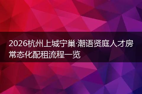 2026杭州上城宁巢·潮语贤庭人才房常态化配租流程一览
