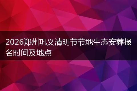 2026郑州巩义清明节节地生态安葬报名时间及地点
