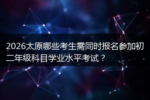 2026太原哪些考生需同时报名参加初二年级科目学业水平考试？