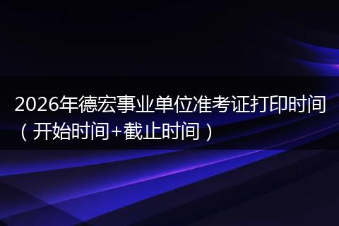 2026年德宏事业单位准考证打印时间（开始时间+截止时间）