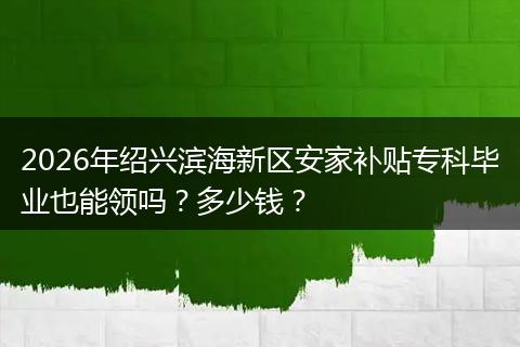 2026年绍兴滨海新区安家补贴专科毕业也能领吗？多少钱？