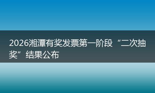 2026湘潭有奖发票第一阶段“二次抽奖”结果公布
