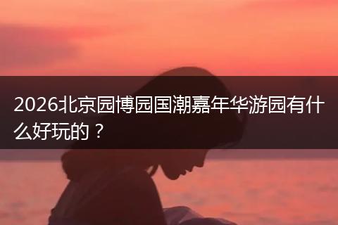 2026北京园博园国潮嘉年华游园有什么好玩的？