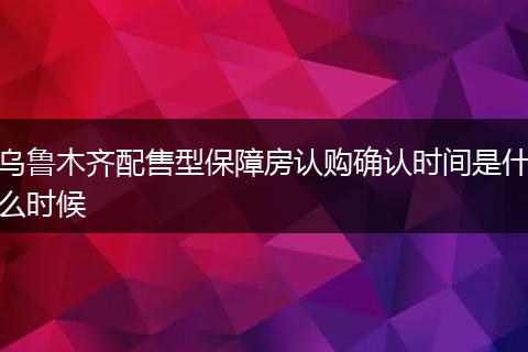 乌鲁木齐配售型保障房认购确认时间是什么时候