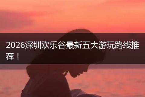 2026深圳欢乐谷最新五大游玩路线推荐！