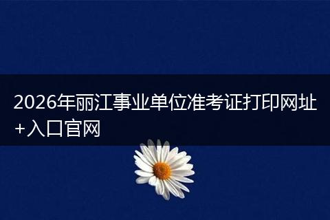2026年丽江事业单位准考证打印网址+入口官网