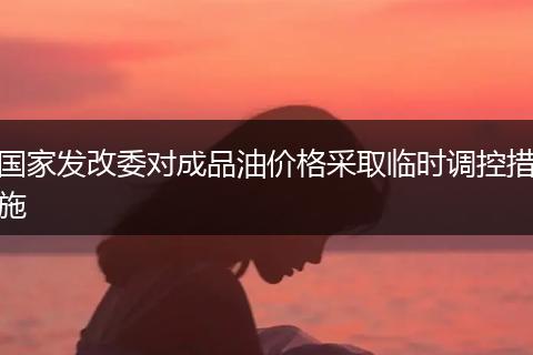 国家发改委对成品油价格采取临时调控措施
