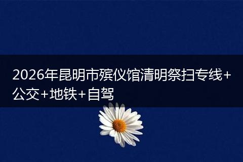 2026年昆明市殡仪馆清明祭扫专线+公交+地铁+自驾