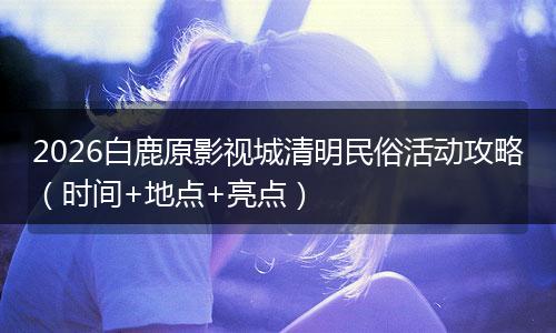 2026白鹿原影视城清明民俗活动攻略（时间+地点+亮点）
