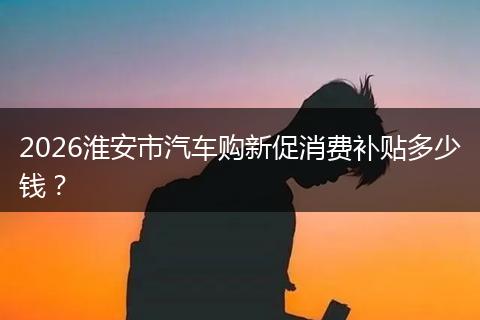 2026淮安市汽车购新促消费补贴多少钱？