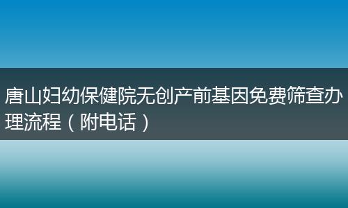 唐山妇幼保健院无创产前基因免费筛查办理流程（附电话）