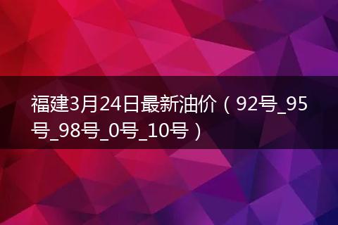 福建3月24日最新油价（92号_95号_98号_0号_10号）