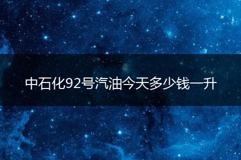 中石化92号汽油今天多少钱一升