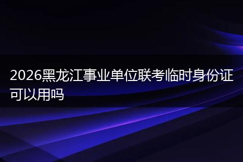 2026黑龙江事业单位联考临时身份证可以用吗