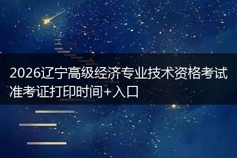 2026辽宁高级经济专业技术资格考试准考证打印时间+入口