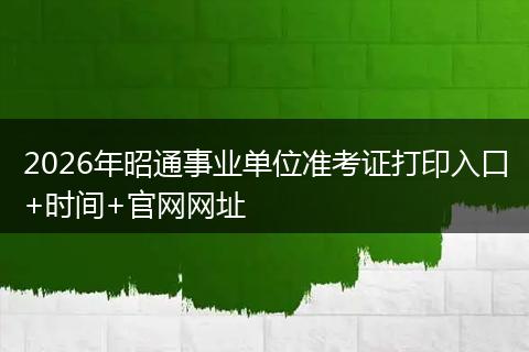 2026年昭通事业单位准考证打印入口+时间+官网网址