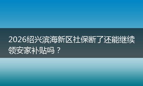 2026绍兴滨海新区社保断了还能继续领安家补贴吗？