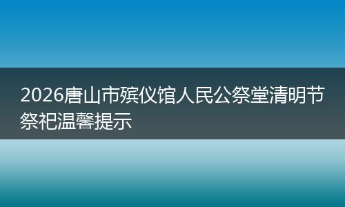 2026唐山市殡仪馆人民公祭堂清明节祭祀温馨提示