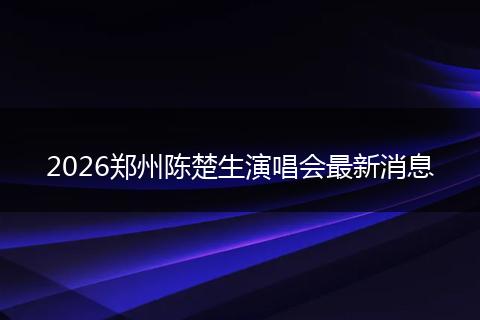 2026郑州陈楚生演唱会最新消息