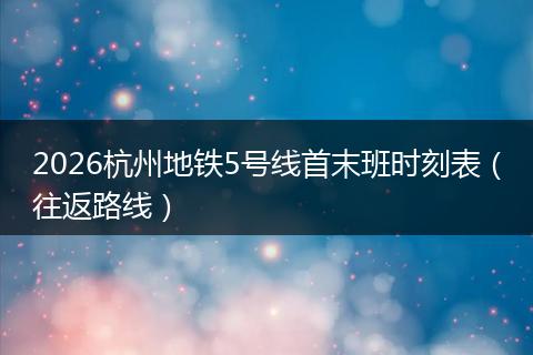 2026杭州地铁5号线首末班时刻表（往返路线）