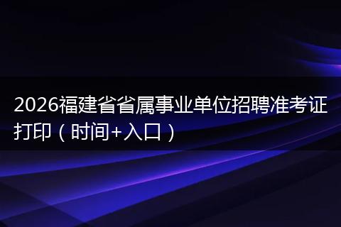 2026福建省省属事业单位招聘准考证打印（时间+入口）