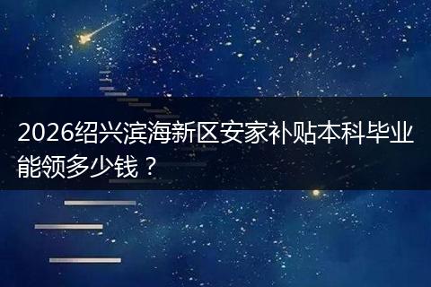 2026绍兴滨海新区安家补贴本科毕业能领多少钱？