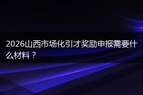 2026山西市场化引才奖励申报需要什么材料？