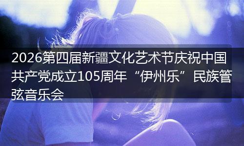 2026第四届新疆文化艺术节庆祝中国共产党成立105周年“伊州乐”民族管弦音乐会