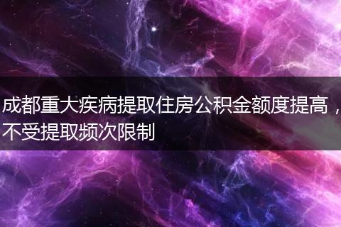 成都重大疾病提取住房公积金额度提高，不受提取频次限制