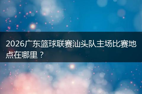 2026广东篮球联赛汕头队主场比赛地点在哪里？
