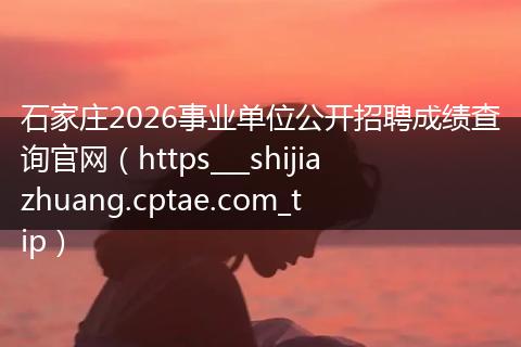 石家庄2026事业单位公开招聘成绩查询官网（https___shijiazhuang.cptae.com_tip）