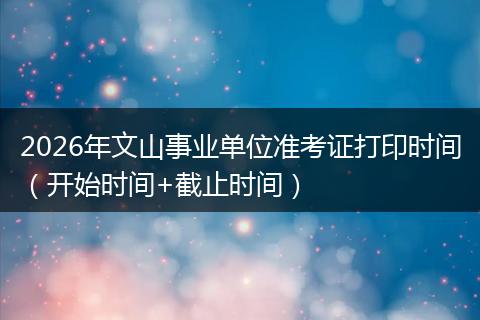 2026年文山事业单位准考证打印时间（开始时间+截止时间）