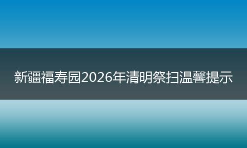新疆福寿园2026年清明祭扫温馨提示