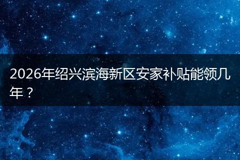 2026年绍兴滨海新区安家补贴能领几年？