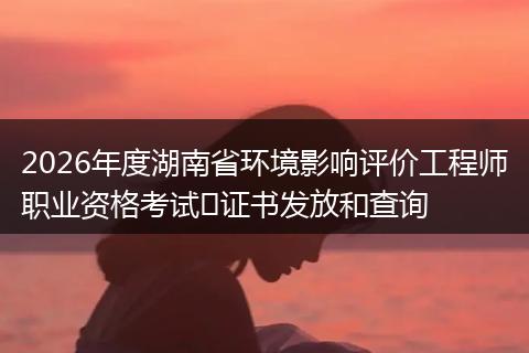 2026年度湖南省环境影响评价工程师职业资格考试​证书发放和查询
