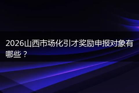 2026山西市场化引才奖励申报对象有哪些？