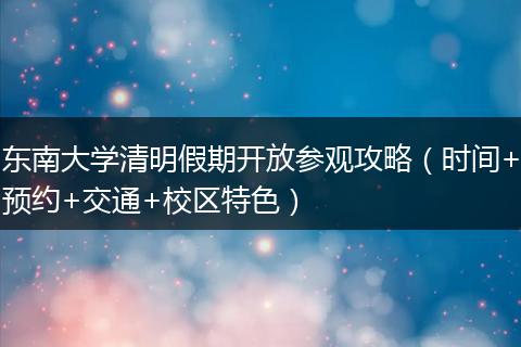 东南大学清明假期开放参观攻略（时间+预约+交通+校区特色）