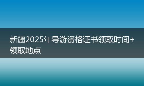 新疆2025年导游资格证书领取时间+领取地点