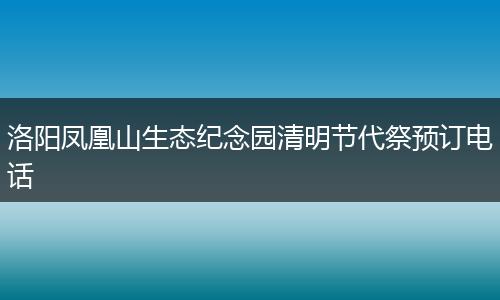 洛阳凤凰山生态纪念园清明节代祭预订电话